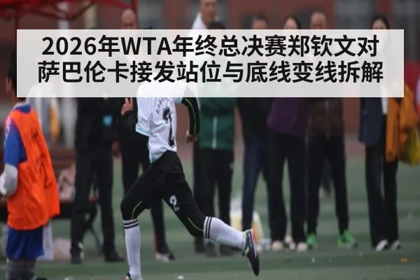 2026年WTA年终总决赛郑钦文对萨巴伦卡接发站位与底线变线拆解